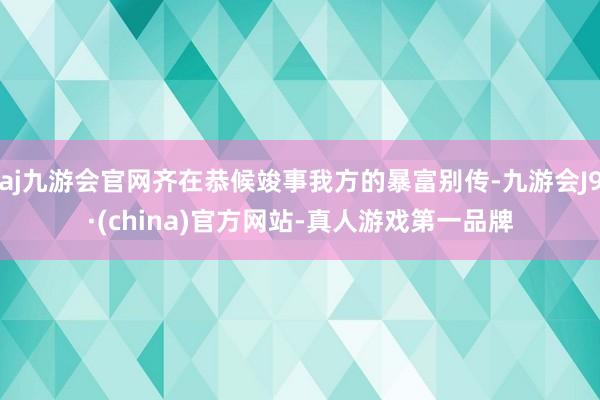 aj九游会官网齐在恭候竣事我方的暴富别传-九游会J9·(china)官方网站-真人游戏第一品牌