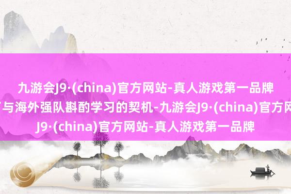 九游会J9·(china)官方网站-真人游戏第一品牌也为国内球员们提供了与海外强队斟酌学习的契机-九游会J9·(china)官方网站-真人游戏第一品牌