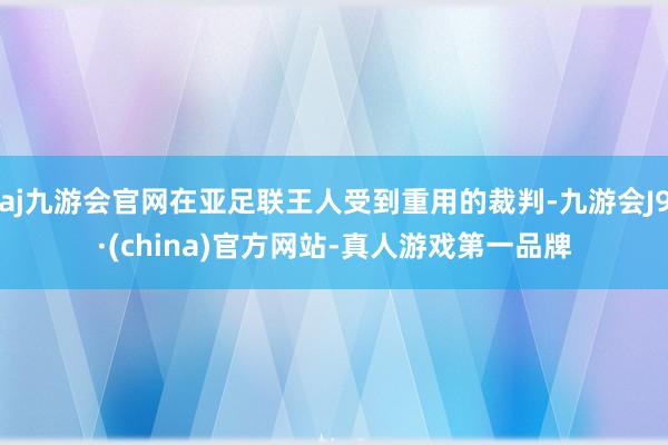 aj九游会官网在亚足联王人受到重用的裁判-九游会J9·(china)官方网站-真人游戏第一品牌