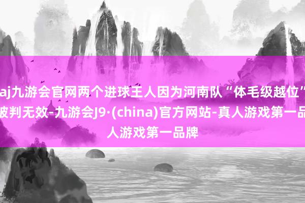 aj九游会官网两个进球王人因为河南队“体毛级越位”而被判无效-九游会J9·(china)官方网站-真人游戏第一品牌