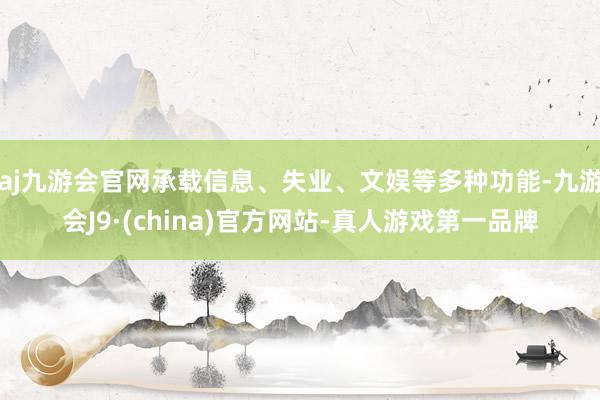 aj九游会官网承载信息、失业、文娱等多种功能-九游会J9·(china)官方网站-真人游戏第一品牌