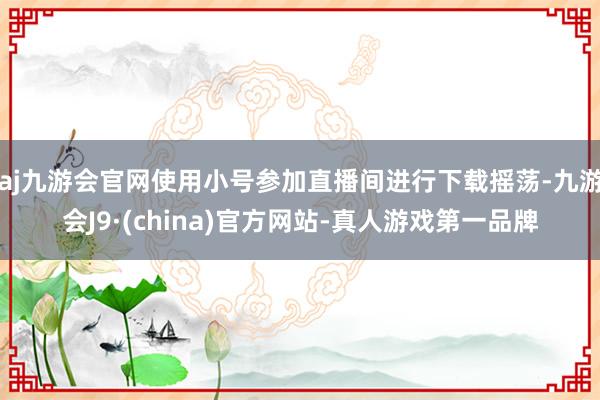 aj九游会官网使用小号参加直播间进行下载摇荡-九游会J9·(china)官方网站-真人游戏第一品牌