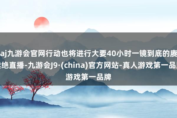 aj九游会官网行动也将进行大要40小时一镜到底的赓续绝直播-九游会J9·(china)官方网站-真人游戏第一品牌