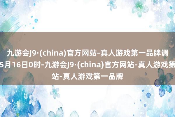 九游会J9·(china)官方网站-真人游戏第一品牌调价窗口5月16日0时-九游会J9·(china)官方网站-真人游戏第一品牌