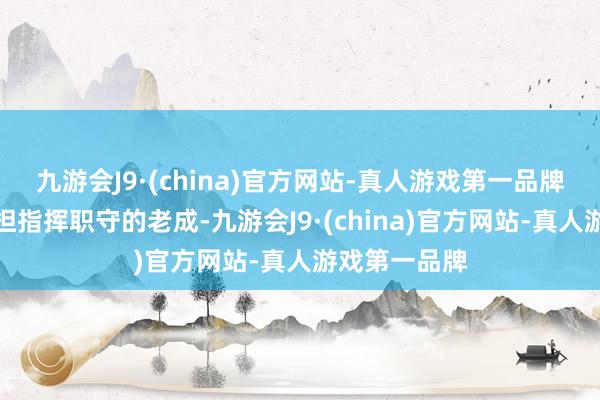 九游会J9·(china)官方网站-真人游戏第一品牌大到武校承担指挥职守的老成-九游会J9·(china)官方网站-真人游戏第一品牌