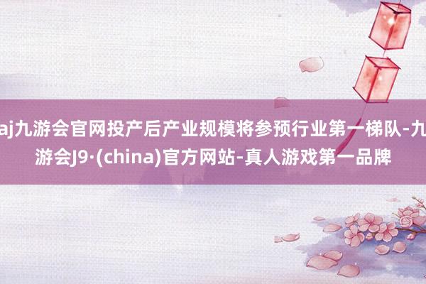 aj九游会官网投产后产业规模将参预行业第一梯队-九游会J9·(china)官方网站-真人游戏第一品牌