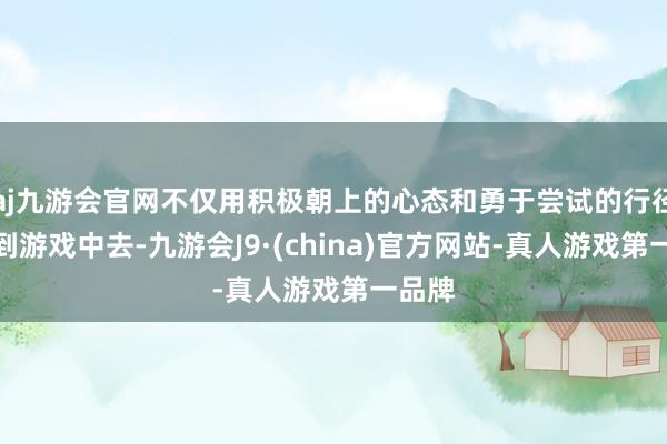 aj九游会官网不仅用积极朝上的心态和勇于尝试的行径参与到游戏中去-九游会J9·(china)官方网站-真人游戏第一品牌