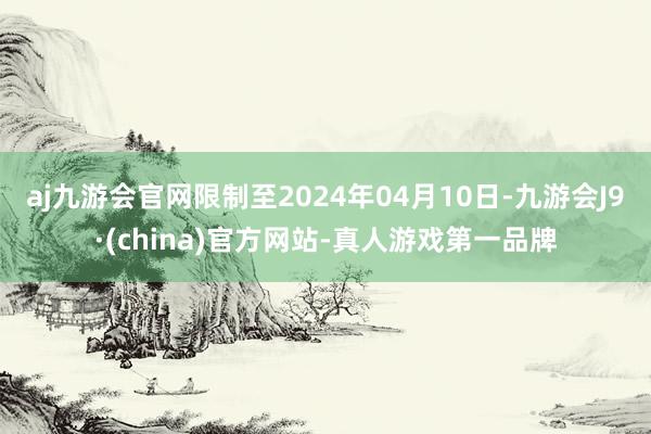 aj九游会官网限制至2024年04月10日-九游会J9·(china)官方网站-真人游戏第一品牌