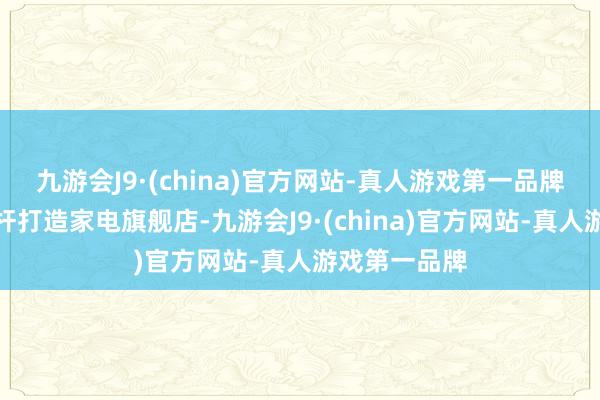 九游会J9·(china)官方网站-真人游戏第一品牌对标行业标杆打造家电旗舰店-九游会J9·(china)官方网站-真人游戏第一品牌