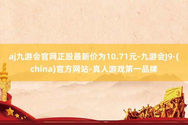 aj九游会官网正股最新价为10.71元-九游会J9·(china)官方网站-真人游戏第一品牌