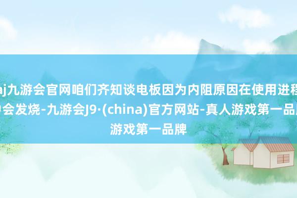 aj九游会官网咱们齐知谈电板因为内阻原因在使用进程中会发烧-九游会J9·(china)官方网站-真人游戏第一品牌