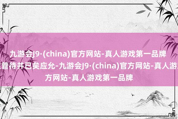 九游会J9·(china)官方网站-真人游戏第一品牌 何小鹏凉爽管待并已矣应允-九游会J9·(china)官方网站-真人游戏第一品牌