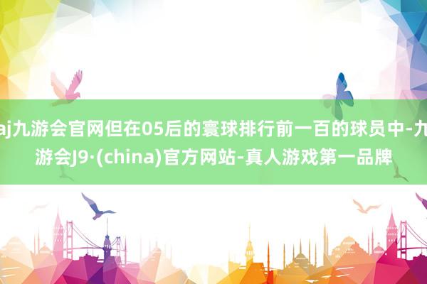 aj九游会官网但在05后的寰球排行前一百的球员中-九游会J9·(china)官方网站-真人游戏第一品牌