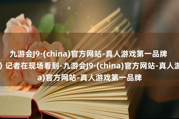 九游会J9·(china)官方网站-真人游戏第一品牌 　　《证券日报》记者在现场看到-九游会J9·(china)官方网站-真人游戏第一品牌