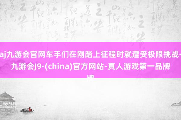 aj九游会官网车手们在刚踏上征程时就遭受极限挑战-九游会J9·(china)官方网站-真人游戏第一品牌