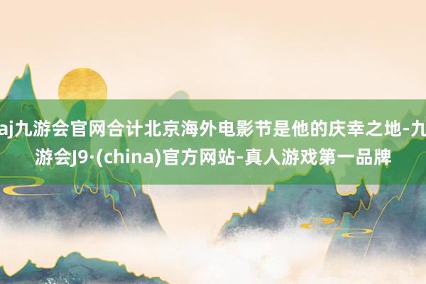 aj九游会官网合计北京海外电影节是他的庆幸之地-九游会J9·(china)官方网站-真人游戏第一品牌