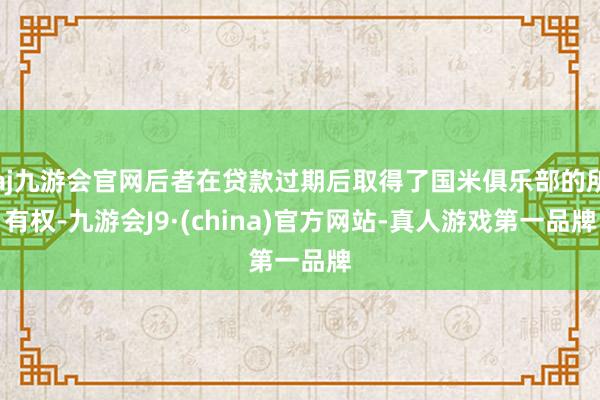 aj九游会官网后者在贷款过期后取得了国米俱乐部的所有权-九游会J9·(china)官方网站-真人游戏第一品牌