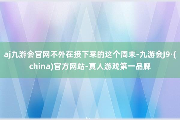 aj九游会官网不外在接下来的这个周末-九游会J9·(china)官方网站-真人游戏第一品牌