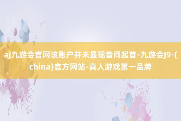 aj九游会官网该账户并未显现音问起首-九游会J9·(china)官方网站-真人游戏第一品牌