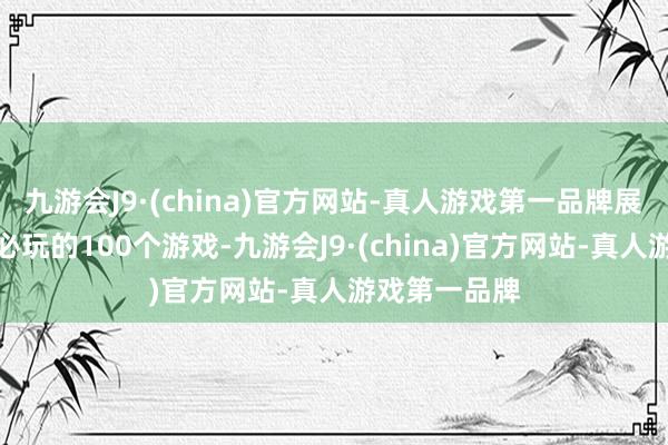 九游会J9·(china)官方网站-真人游戏第一品牌展出东谈主生必玩的100个游戏-九游会J9·(china)官方网站-真人游戏第一品牌