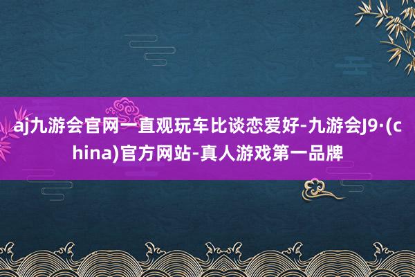 aj九游会官网一直观玩车比谈恋爱好-九游会J9·(china)官方网站-真人游戏第一品牌