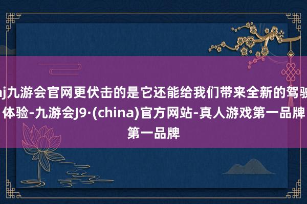 aj九游会官网更伏击的是它还能给我们带来全新的驾驶体验-九游会J9·(china)官方网站-真人游戏第一品牌