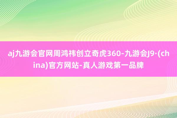 aj九游会官网周鸿祎创立奇虎360-九游会J9·(china)官方网站-真人游戏第一品牌