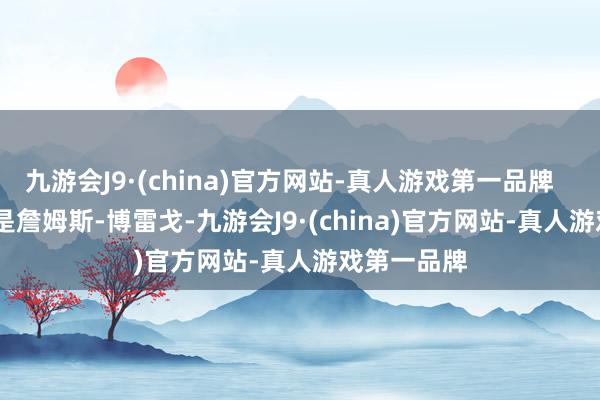 九游会J9·(china)官方网站-真人游戏第一品牌        第一位是詹姆斯-博雷戈-九游会J9·(china)官方网站-真人游戏第一品牌