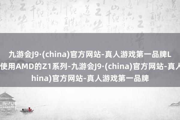 九游会J9·(china)官方网站-真人游戏第一品牌Lite的芯片仍将使用AMD的Z1系列-九游会J9·(china)官方网站-真人游戏第一品牌