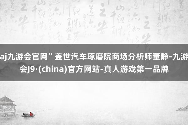 aj九游会官网”盖世汽车琢磨院商场分析师董静-九游会J9·(china)官方网站-真人游戏第一品牌