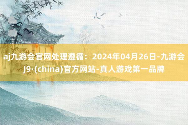 aj九游会官网处理遵循：2024年04月26日-九游会J9·(china)官方网站-真人游戏第一品牌