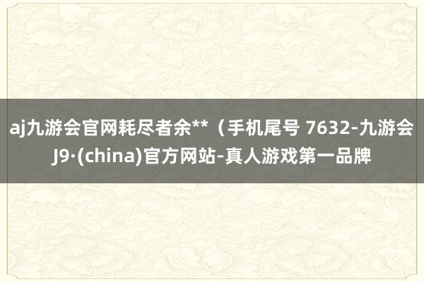 aj九游会官网耗尽者余**（手机尾号 7632-九游会J9·(china)官方网站-真人游戏第一品牌