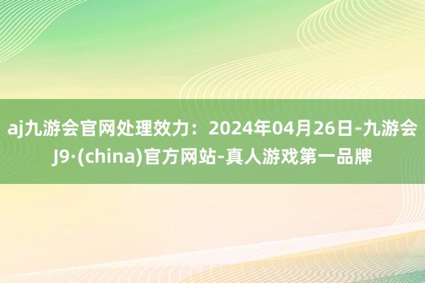 aj九游会官网处理效力：2024年04月26日-九游会J9·(china)官方网站-真人游戏第一品牌