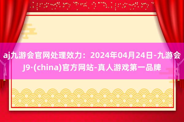 aj九游会官网处理效力：2024年04月24日-九游会J9·(china)官方网站-真人游戏第一品牌