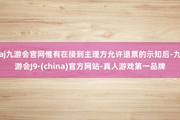 aj九游会官网惟有在接到主理方允许退票的示知后-九游会J9·(china)官方网站-真人游戏第一品牌