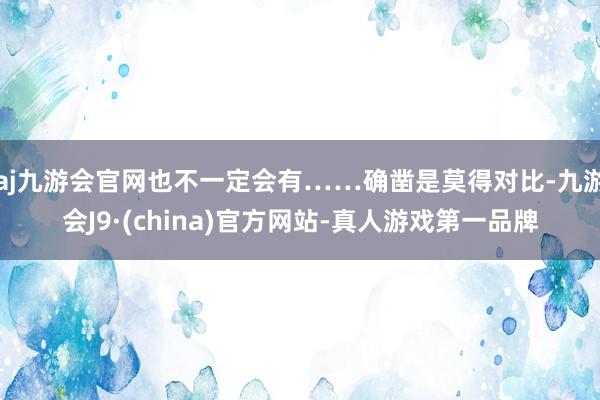 aj九游会官网也不一定会有……确凿是莫得对比-九游会J9·(china)官方网站-真人游戏第一品牌