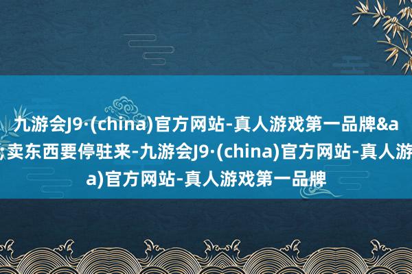 九游会J9·(china)官方网站-真人游戏第一品牌&ldquo;卖东西要停驻来-九游会J9·(china)官方网站-真人游戏第一品牌