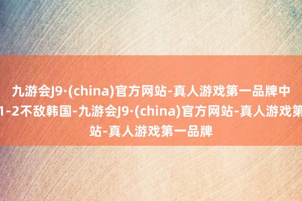 九游会J9·(china)官方网站-真人游戏第一品牌中国队以1-2不敌韩国-九游会J9·(china)官方网站-真人游戏第一品牌