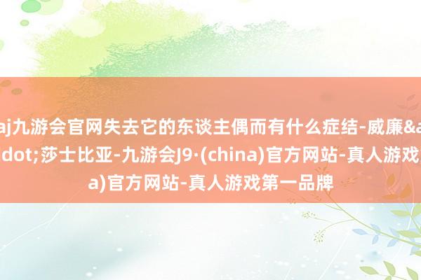 aj九游会官网失去它的东谈主偶而有什么症结-威廉&middot;莎士比亚-九游会J9·(china)官方网站-真人游戏第一品牌