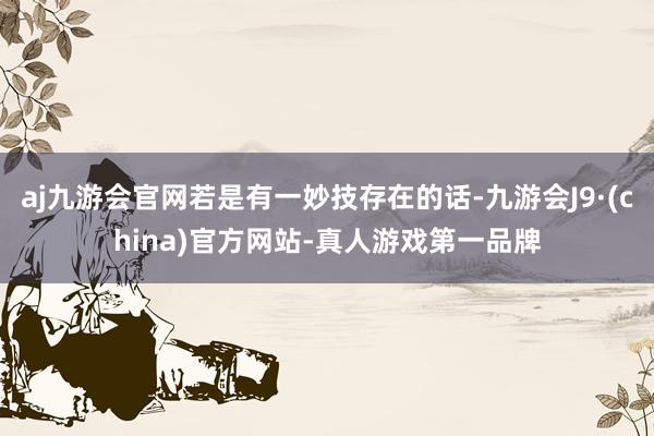 aj九游会官网若是有一妙技存在的话-九游会J9·(china)官方网站-真人游戏第一品牌