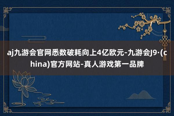 aj九游会官网悉数破耗向上4亿欧元-九游会J9·(china)官方网站-真人游戏第一品牌