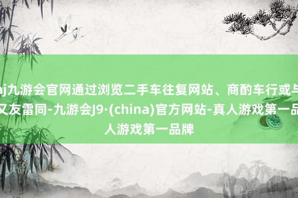 aj九游会官网通过浏览二手车往复网站、商酌车行或与一又友雷同-九游会J9·(china)官方网站-真人游戏第一品牌