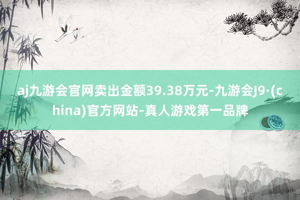 aj九游会官网卖出金额39.38万元-九游会J9·(china)官方网站-真人游戏第一品牌