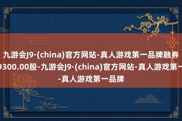 九游会J9·(china)官方网站-真人游戏第一品牌融券卖出9300.00股-九游会J9·(china)官方网站-真人游戏第一品牌