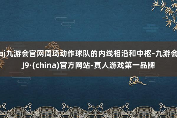 aj九游会官网周琦动作球队的内线相沿和中枢-九游会J9·(china)官方网站-真人游戏第一品牌