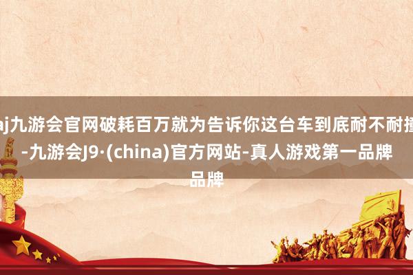 aj九游会官网破耗百万就为告诉你这台车到底耐不耐撞-九游会J9·(china)官方网站-真人游戏第一品牌