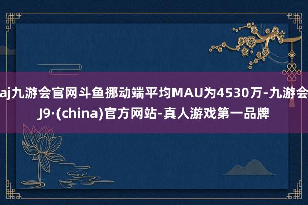 aj九游会官网斗鱼挪动端平均MAU为4530万-九游会J9·(china)官方网站-真人游戏第一品牌