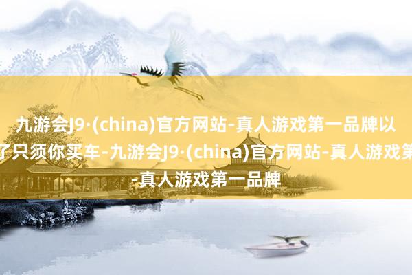 九游会J9·(china)官方网站-真人游戏第一品牌以致出现了只须你买车-九游会J9·(china)官方网站-真人游戏第一品牌