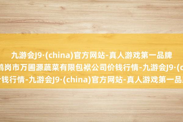 九游会J9·(china)官方网站-真人游戏第一品牌2024年5月2日黑龙江鹤岗市万圃源蔬菜有限包袱公司价钱行情-九游会J9·(china)官方网站-真人游戏第一品牌