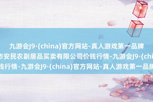 九游会J9·(china)官方网站-真人游戏第一品牌2024年5月2日马鞍山市安民农副居品买卖有限公司价钱行情-九游会J9·(china)官方网站-真人游戏第一品牌